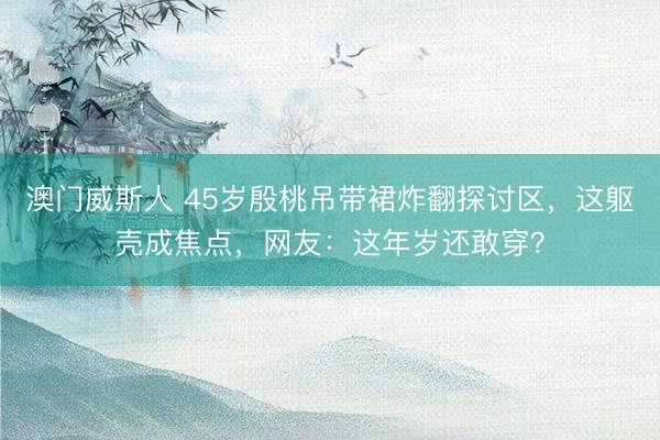 澳门威斯人 45岁殷桃吊带裙炸翻探讨区，这躯壳成焦点，网友：这年岁还敢穿？