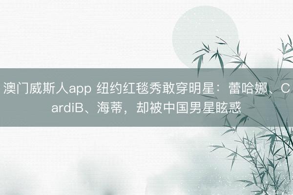 澳门威斯人app 纽约红毯秀敢穿明星：蕾哈娜、CardiB、海蒂，却被中国男星眩惑