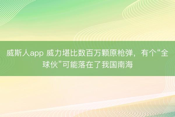 威斯人app 威力堪比数百万颗原枪弹，有个“全球伙”可能落在了我国南海