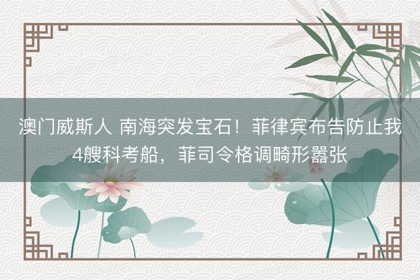 澳门威斯人 南海突发宝石！菲律宾布告防止我4艘科考船，菲司令格调畸形嚣张