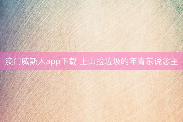 澳门威斯人app下载 上山捡垃圾的年青东说念主