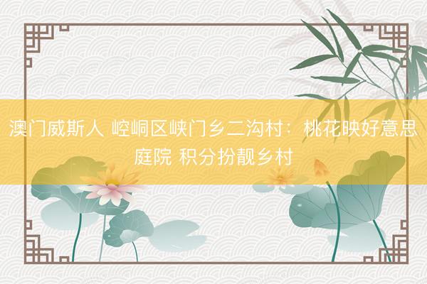 澳门威斯人 崆峒区峡门乡二沟村：桃花映好意思庭院 积分扮靓乡村