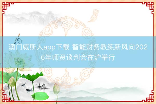 澳门威斯人app下载 智能财务教练新风向2026年师资谈判会在沪举行