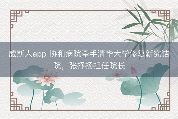 威斯人app 协和病院牵手清华大学修复新究诘院，张抒扬担任院长
