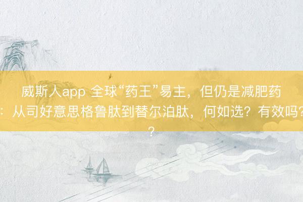 威斯人app 全球“药王”易主，但仍是减肥药：从司好意思格鲁肽到替尔泊肽，何如选？有效吗？
