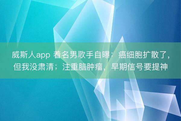 威斯人app 着名男歌手自曝：癌细胞扩散了，但我没肃清；注重脑肿瘤，早期信号要提神