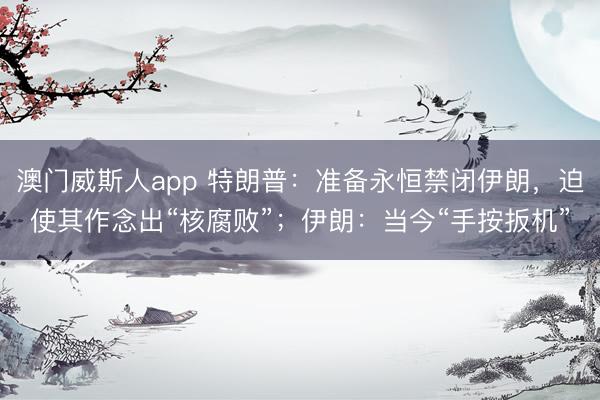 澳门威斯人app 特朗普：准备永恒禁闭伊朗，迫使其作念出“核腐败”；伊朗：当今“手按扳机”