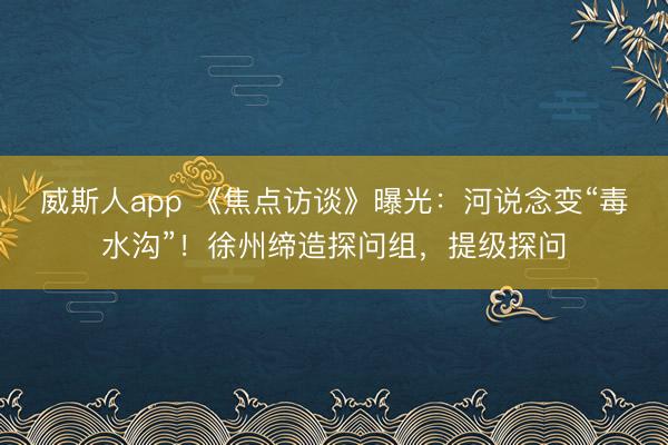 威斯人app 《焦点访谈》曝光：河说念变“毒水沟”！徐州缔造探问组，提级探问