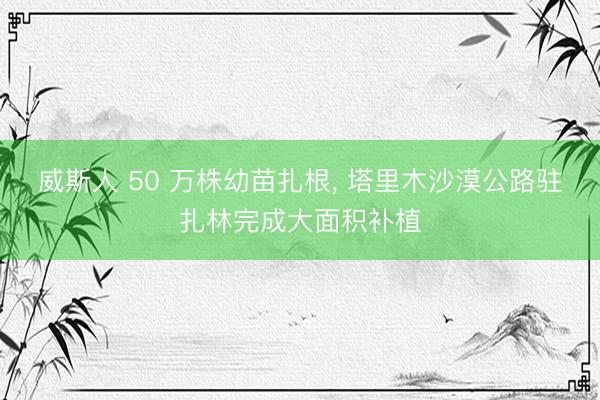 威斯人 50 万株幼苗扎根， 塔里木沙漠公路驻扎林完成大面积补植