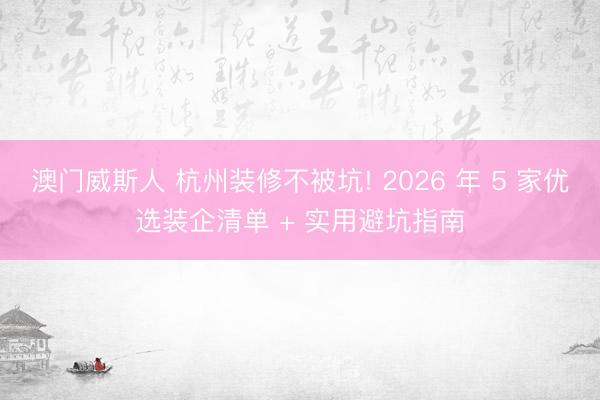 澳门威斯人 杭州装修不被坑! 2026 年 5 家优选装企清单 + 实用避坑指南