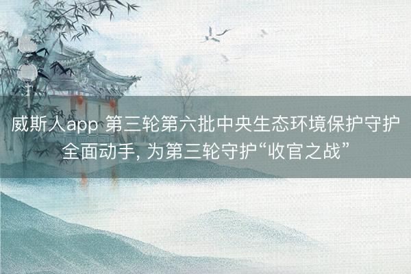 威斯人app 第三轮第六批中央生态环境保护守护全面动手， 为第三轮守护“收官之战”