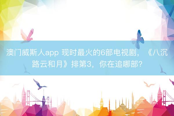 澳门威斯人app 现时最火的6部电视剧，《八沉路云和月》排第3，你在追哪部?
