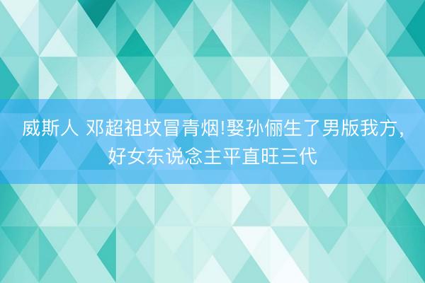 威斯人 邓超祖坟冒青烟!娶孙俪生了男版我方，好女东说念主平直旺三代