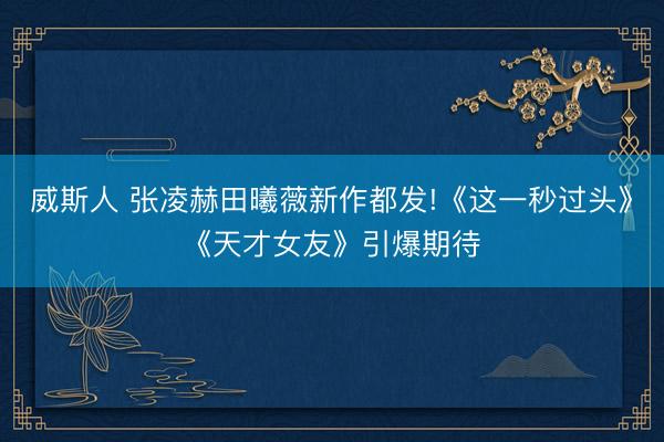 威斯人 张凌赫田曦薇新作都发!《这一秒过头》《天才女友》引爆期待