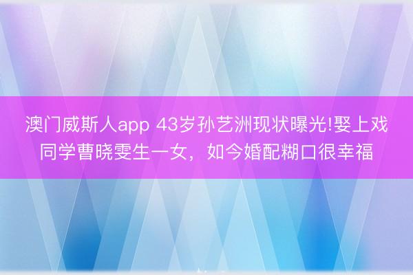 澳门威斯人app 43岁孙艺洲现状曝光!娶上戏同学曹晓雯生一女，如今婚配糊口很幸福
