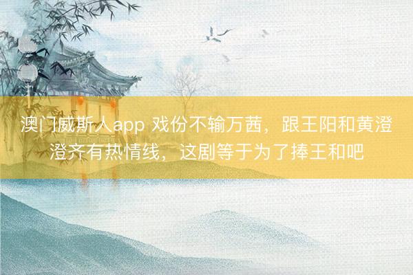 澳门威斯人app 戏份不输万茜，跟王阳和黄澄澄齐有热情线，这剧等于为了捧王和吧