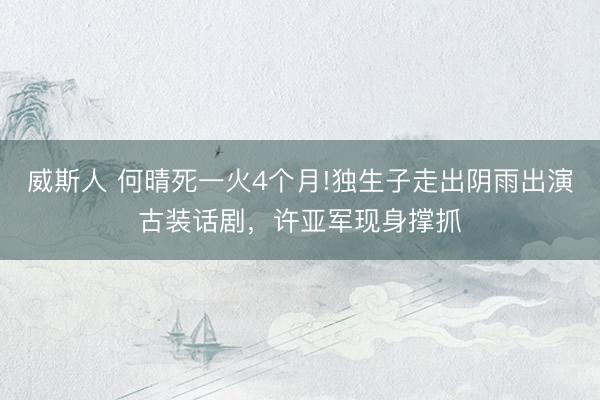 威斯人 何晴死一火4个月!独生子走出阴雨出演古装话剧，许亚军现身撑抓