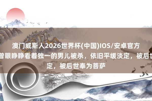 澳门威斯人2026世界杯(中国)IOS/安卓官方下载 此女曾眼睁睁看着独一的男儿被杀，依旧平缓淡定，被后世奉为菩萨
