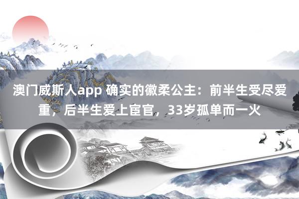 澳门威斯人app 确实的徽柔公主：前半生受尽爱重，后半生爱上宦官，33岁孤单而一火