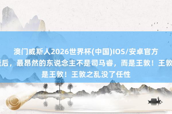 澳门威斯人2026世界杯(中国)IOS/安卓官方下载 祖逖病逝后，最昂然的东说念主不是司马睿，而是王敦！王敦之乱没了任性