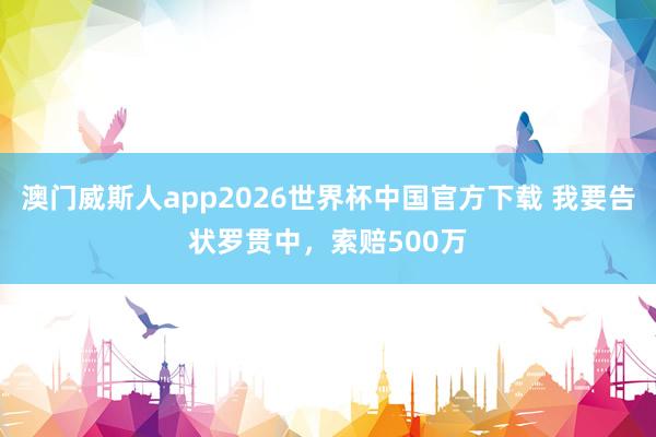 澳门威斯人app2026世界杯中国官方下载 我要告状罗贯中，索赔500万