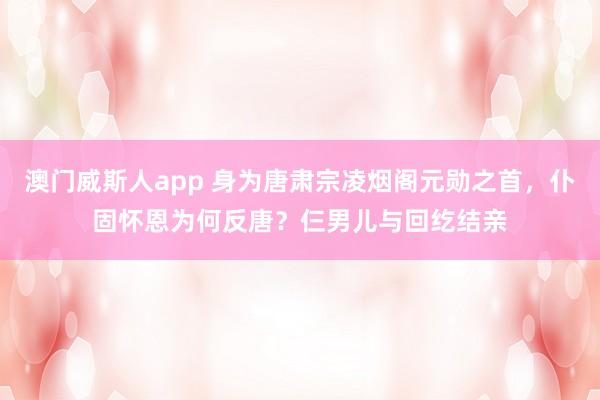 澳门威斯人app 身为唐肃宗凌烟阁元勋之首，仆固怀恩为何反唐？仨男儿与回纥结亲