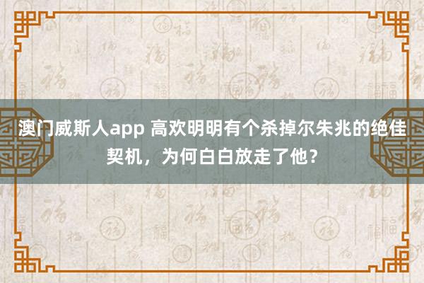 澳门威斯人app 高欢明明有个杀掉尔朱兆的绝佳契机，为何白白放走了他？