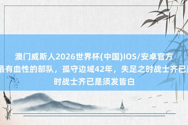 澳门威斯人2026世界杯(中国)IOS/安卓官方下载 古代最有血性的部队，孤守边域42年，失足之时战士齐已是须发皆白