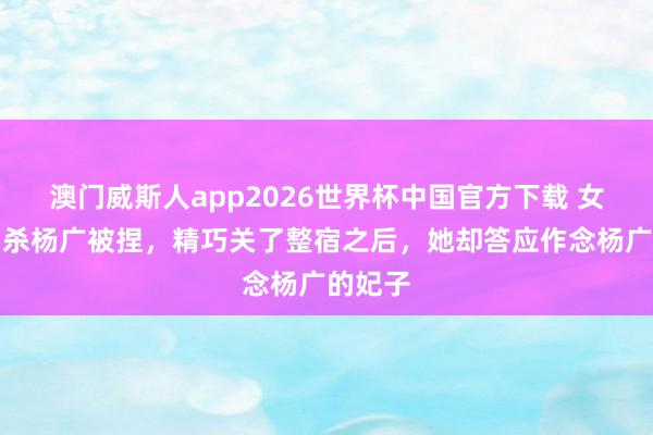 澳门威斯人app2026世界杯中国官方下载 女刺客刺杀杨广被捏，精巧关了整宿之后，她却答应作念杨广的妃子
