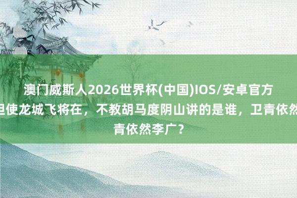 澳门威斯人2026世界杯(中国)IOS/安卓官方下载 但使龙城飞将在，不教胡马度阴山讲的是谁，卫青依然李广？
