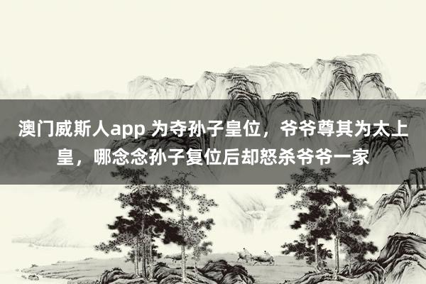 澳门威斯人app 为夺孙子皇位，爷爷尊其为太上皇，哪念念孙子复位后却怒杀爷爷一家