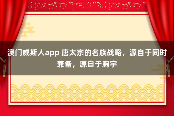 澳门威斯人app 唐太宗的名族战略，源自于同时兼备，源自于胸宇