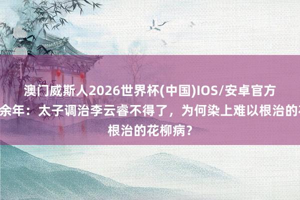 澳门威斯人2026世界杯(中国)IOS/安卓官方下载 庆余年：太子调治李云睿不得了，为何染上难以根治的花柳病？