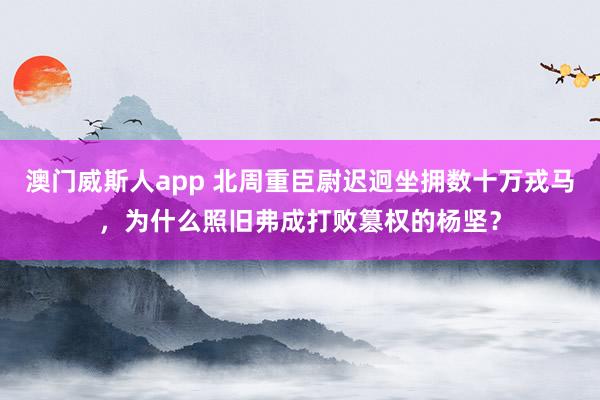 澳门威斯人app 北周重臣尉迟迥坐拥数十万戎马，为什么照旧弗成打败篡权的杨坚？