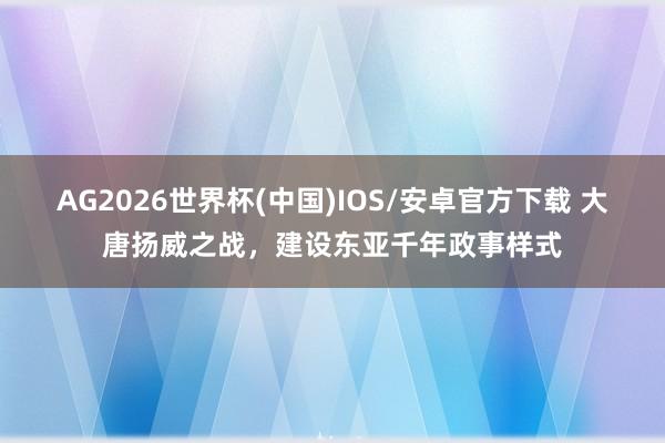澳门威斯人2026世界杯(中国)IOS/安卓官方下载 大唐扬威之战，配置东亚千年政事表情