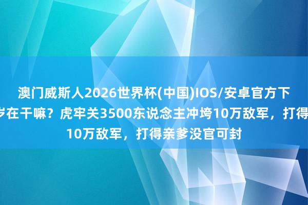 澳门威斯人2026世界杯(中国)IOS/安卓官方下载 李世民24岁在干嘛？虎牢关3500东说念主冲垮10万敌军，打得亲爹没官可封