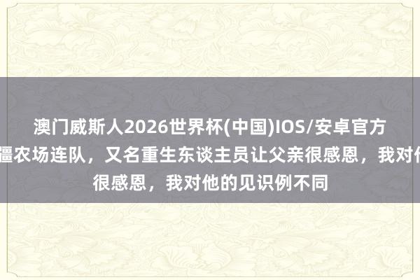 澳门威斯人2026世界杯(中国)IOS/安卓官方下载 那年在新疆农场连队，又名重生东谈主员让父亲很感恩，我对他的见识例不同