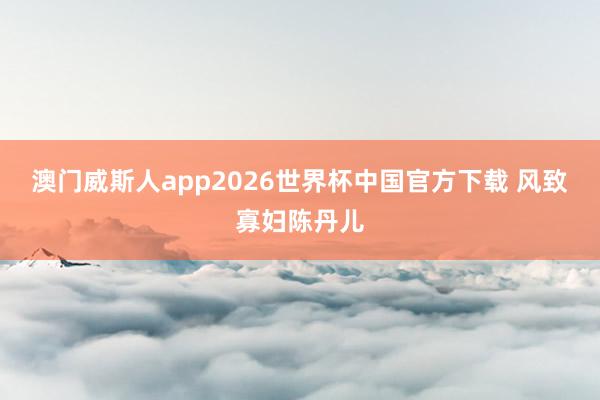澳门威斯人app2026世界杯中国官方下载 风致寡妇陈丹儿
