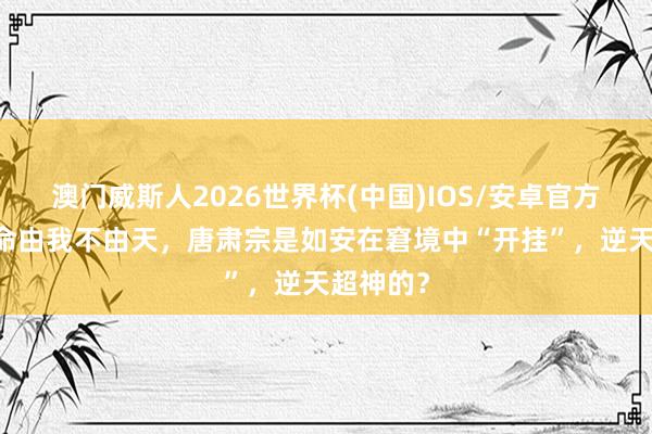 澳门威斯人2026世界杯(中国)IOS/安卓官方下载 我命由我不由天，唐肃宗是如安在窘境中“开挂”，逆天超神的？