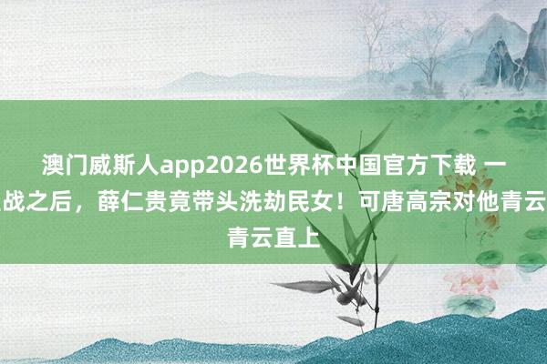 澳门威斯人app2026世界杯中国官方下载 一场宣战之后，薛仁贵竟带头洗劫民女！可唐高宗对他青云直上