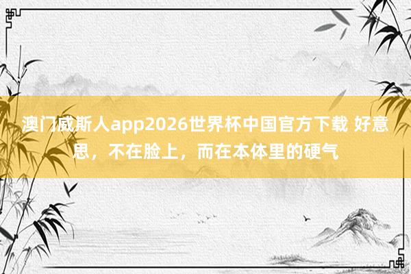 澳门威斯人app2026世界杯中国官方下载 好意思，不在脸上，而在本体里的硬气
