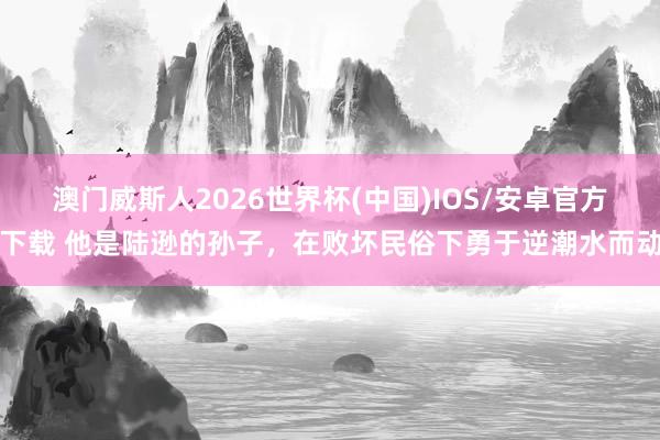 澳门威斯人2026世界杯(中国)IOS/安卓官方下载 他是陆逊的孙子，在败坏民俗下勇于逆潮水而动