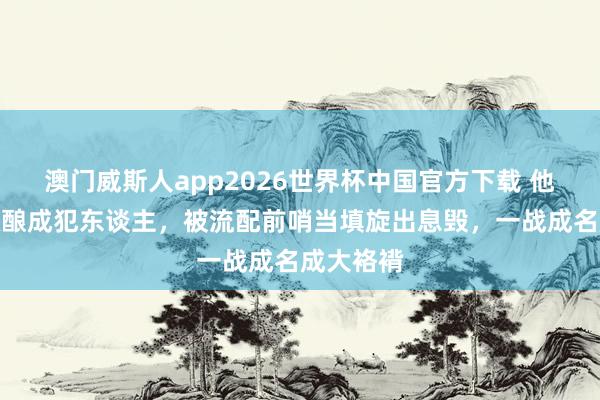 澳门威斯人app2026世界杯中国官方下载 他得罪上级酿成犯东谈主，被流配前哨当填旋出息毁，一战成名成大袼褙