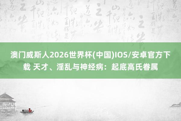 澳门威斯人2026世界杯(中国)IOS/安卓官方下载 天才、淫乱与神经病：起底高氏眷属