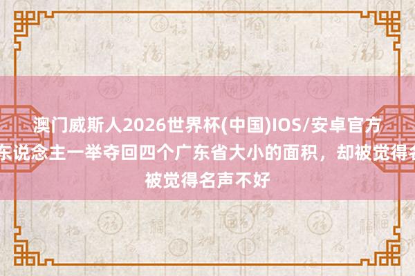 澳门威斯人2026世界杯(中国)IOS/安卓官方下载 此东说念主一举夺回四个广东省大小的面积，却被觉得名声不好
