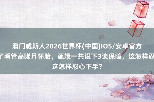 澳门威斯人2026世界杯(中国)IOS/安卓官方下载 为了看管高晞月怀胎，甄嬛一共设下3谈保障，这怎样忍心下手？