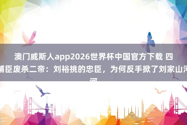 澳门威斯人app2026世界杯中国官方下载 四辅臣废杀二帝：刘裕挑的忠臣，为何反手掀了刘家山河