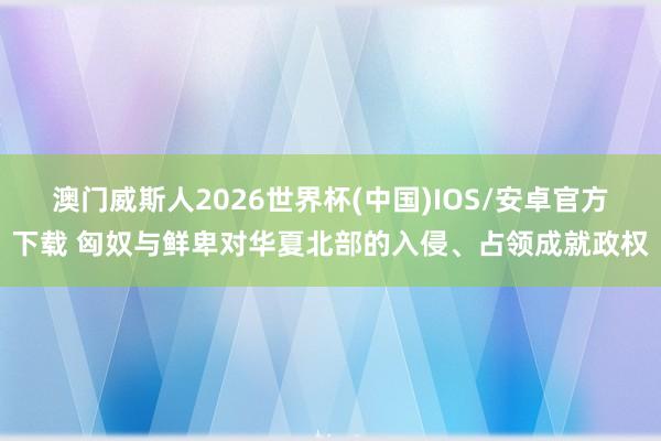 澳门威斯人2026世界杯(中国)IOS/安卓官方下载 匈奴与鲜卑对华夏北部的入侵、占领成就政权