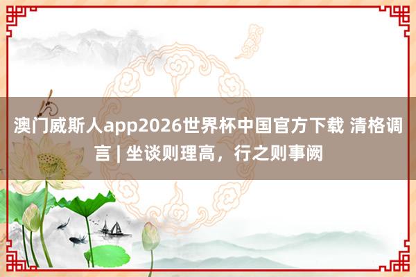 澳门威斯人app2026世界杯中国官方下载 清格调言 | 坐谈则理高，行之则事阙