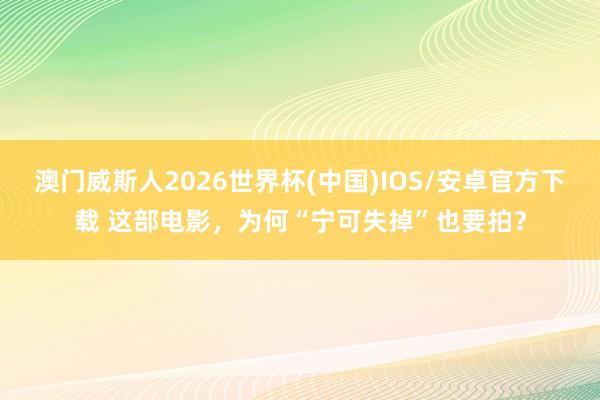 澳门威斯人2026世界杯(中国)IOS/安卓官方下载 这部电影，为何“宁可失掉”也要拍？